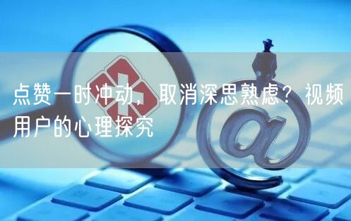 点赞一时冲动，取消深思熟虑？视频用户的心理探究