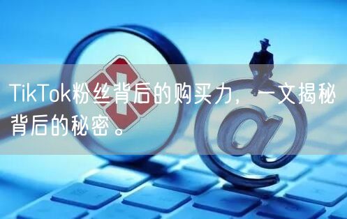 TikTok粉丝背后的购买力，一文揭秘背后的秘密。
