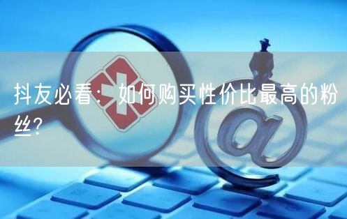 抖友必看：如何购买性价比最高的粉丝?