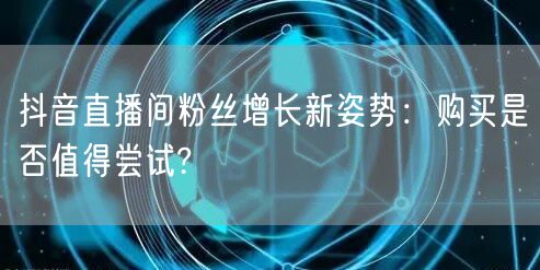 抖音直播间粉丝增长新姿势：购买是否值得尝试?