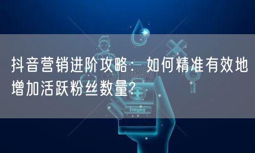 抖音营销进阶攻略：如何精准有效地增加活跃粉丝数量?