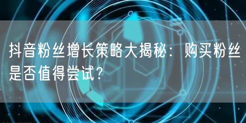 抖音粉丝增长策略大揭秘：购买粉丝是否值得尝试？