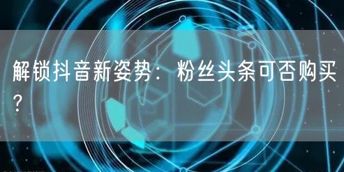 解锁抖音新姿势：粉丝头条可否购买？