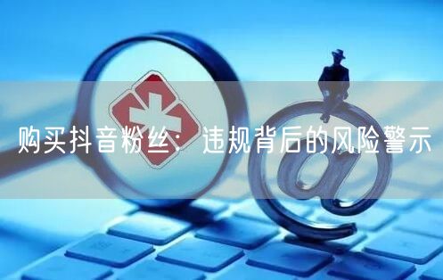 购买抖音粉丝：违规背后的风险警示